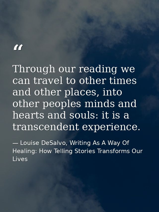 Through our reading we can travel to other times and other places, into other peoples minds and hearts and souls: it is  — Louise DeSalvo, Writing As A Way Of Healing: How Telling Stories Transforms Our Lives