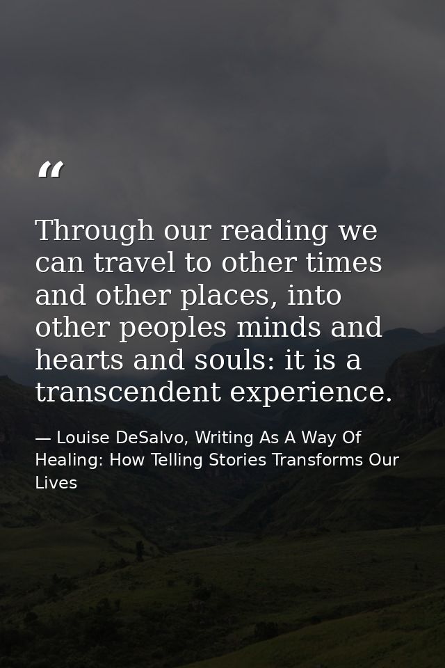 Through our reading we can travel to other times and other places, into other peoples minds and hearts and souls: it is  — Louise DeSalvo, Writing As A Way Of Healing: How Telling Stories Transforms Our Lives