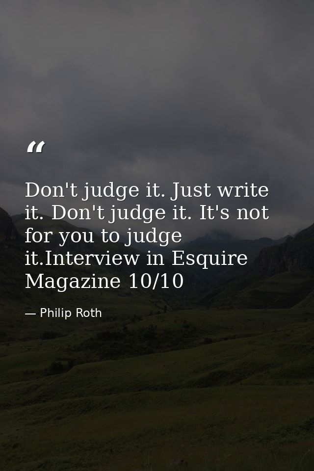 Don't judge it. Just write it. Don't judge it. It's not for you to judge it.Interview in Esquire Magazine 10/10 — Philip Roth