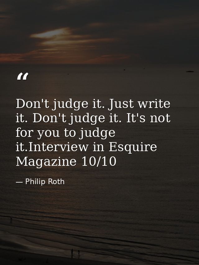 Don't judge it. Just write it. Don't judge it. It's not for you to judge it.Interview in Esquire Magazine 10/10 — Philip Roth