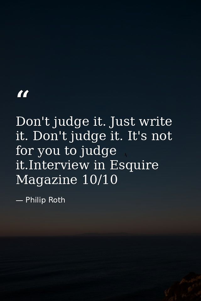 Don't judge it. Just write it. Don't judge it. It's not for you to judge it.Interview in Esquire Magazine 10/10 — Philip Roth