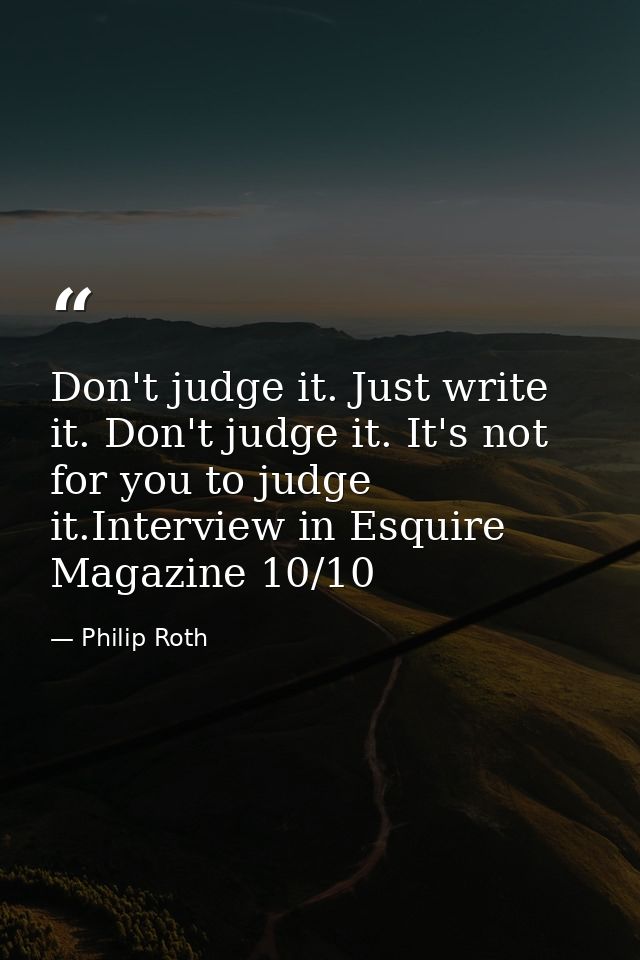 Don't judge it. Just write it. Don't judge it. It's not for you to judge it.Interview in Esquire Magazine 10/10 — Philip Roth