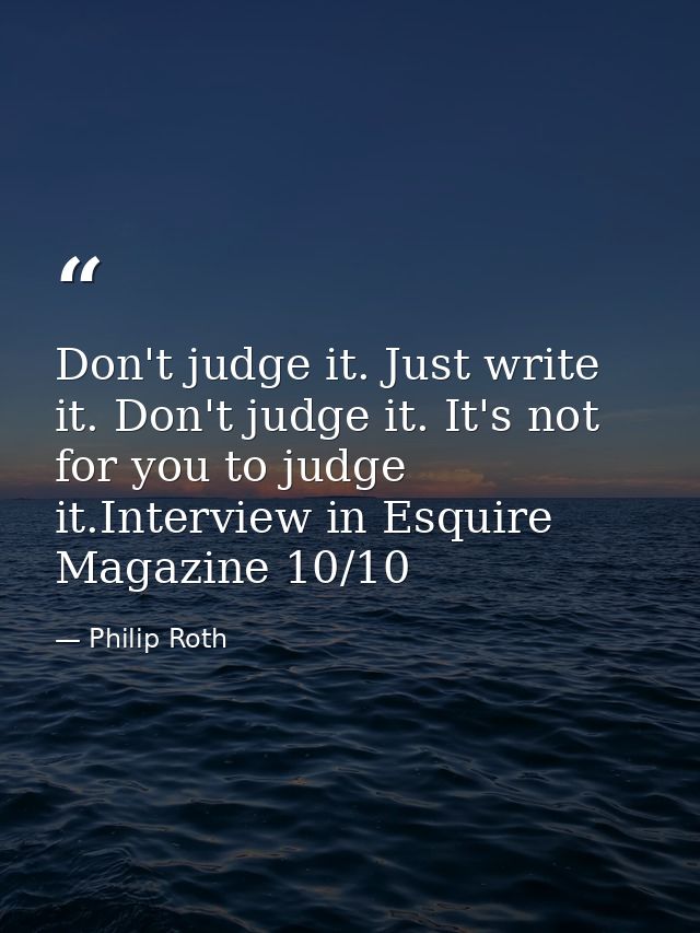 Don't judge it. Just write it. Don't judge it. It's not for you to judge it.Interview in Esquire Magazine 10/10 — Philip Roth