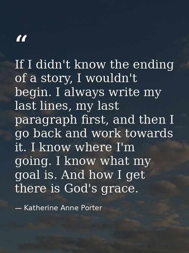 If I didn't know the ending of a story, I wouldn't begin. I always write my last lines, my last paragraph first, and the — Katherine Anne Porter