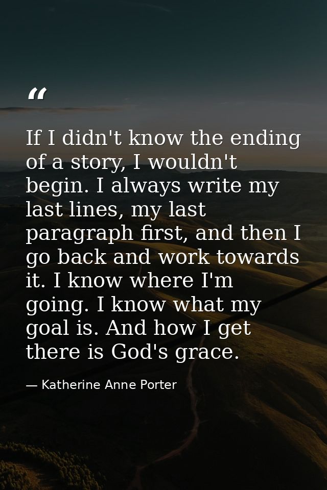If I didn't know the ending of a story, I wouldn't begin. I always write my last lines, my last paragraph first, and the — Katherine Anne Porter