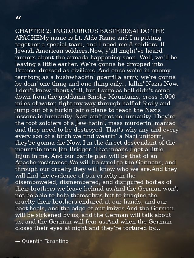 CHAPTER 2: INGLOURIOUS BASTERDSALDO THE APACHEMy name is Lt. Aldo Raine and I'm putting together a special team, and I n — Quentin Tarantino