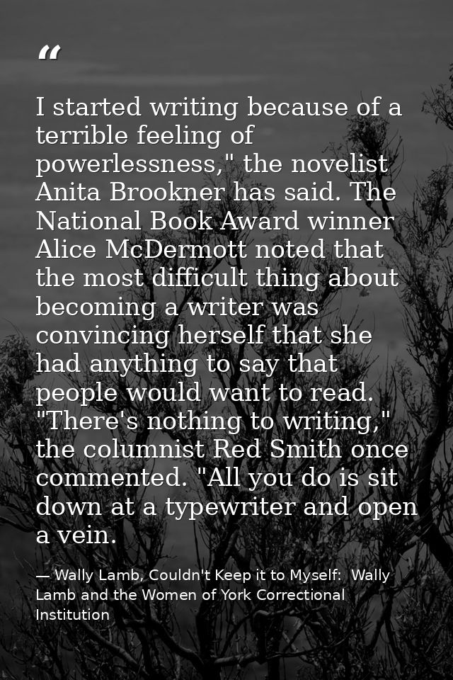 I started writing because of a terrible feeling of powerlessness," the novelist Anita Brookner has said. The National Bo — Wally Lamb, Couldn't Keep it to Myself:  Wally Lamb and the Women of York Correctional Institution