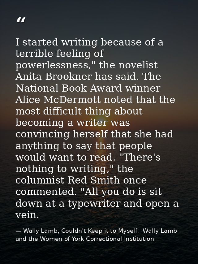 I started writing because of a terrible feeling of powerlessness," the novelist Anita Brookner has said. The National Bo — Wally Lamb, Couldn't Keep it to Myself:  Wally Lamb and the Women of York Correctional Institution