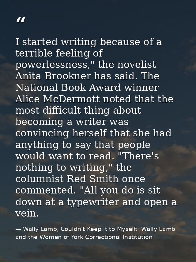I started writing because of a terrible feeling of powerlessness," the novelist Anita Brookner has said. The National Bo — Wally Lamb, Couldn't Keep it to Myself:  Wally Lamb and the Women of York Correctional Institution
