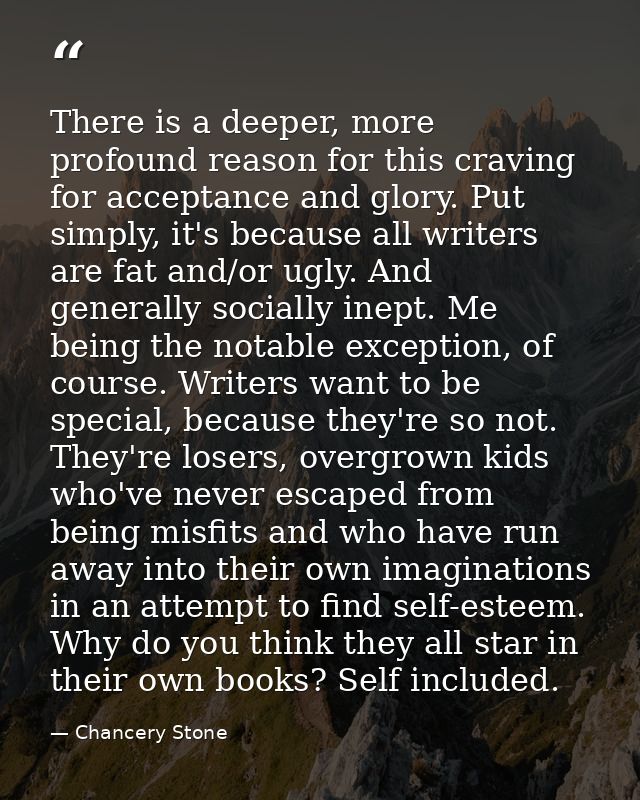 There is a deeper, more profound reason for this craving for acceptance and glory. Put simply, it's because all writers  — Chancery Stone