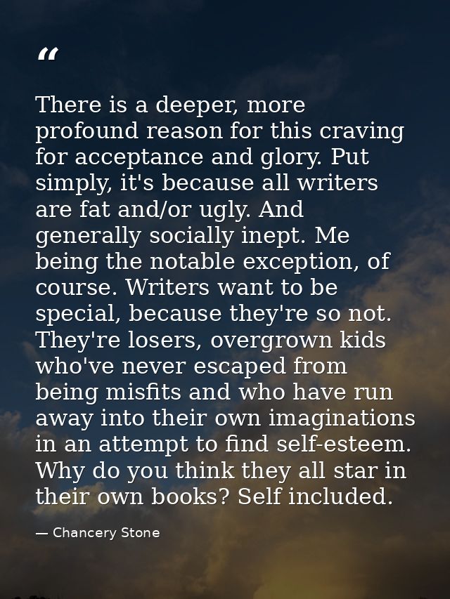 There is a deeper, more profound reason for this craving for acceptance and glory. Put simply, it's because all writers  — Chancery Stone
