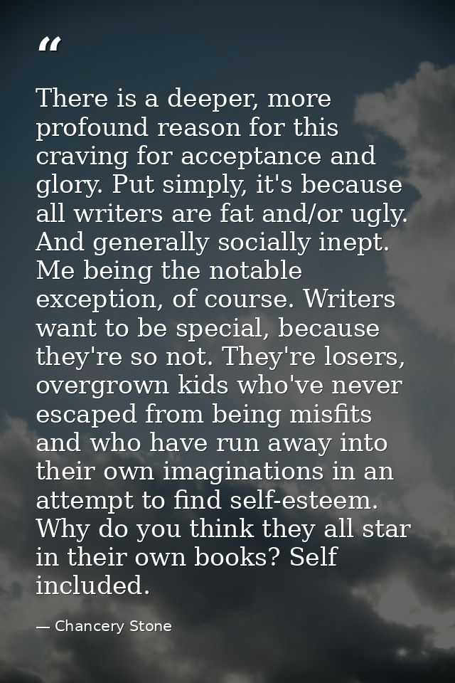 There is a deeper, more profound reason for this craving for acceptance and glory. Put simply, it's because all writers  — Chancery Stone