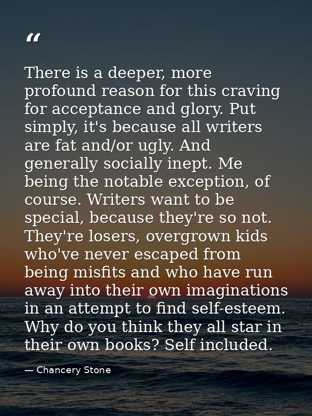 There is a deeper, more profound reason for this craving for acceptance and glory. Put simply, it's because all writers  — Chancery Stone