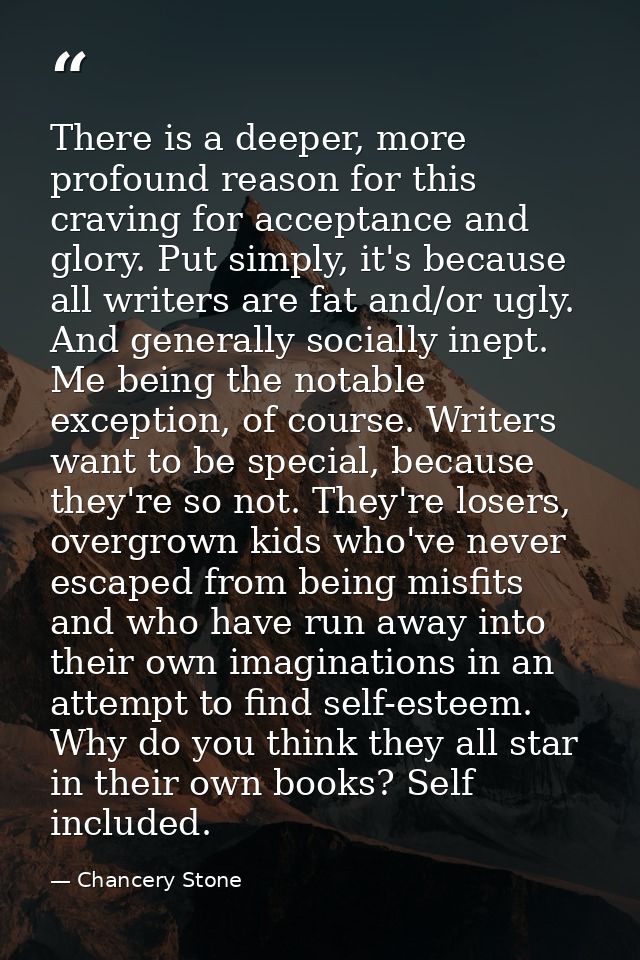 There is a deeper, more profound reason for this craving for acceptance and glory. Put simply, it's because all writers  — Chancery Stone