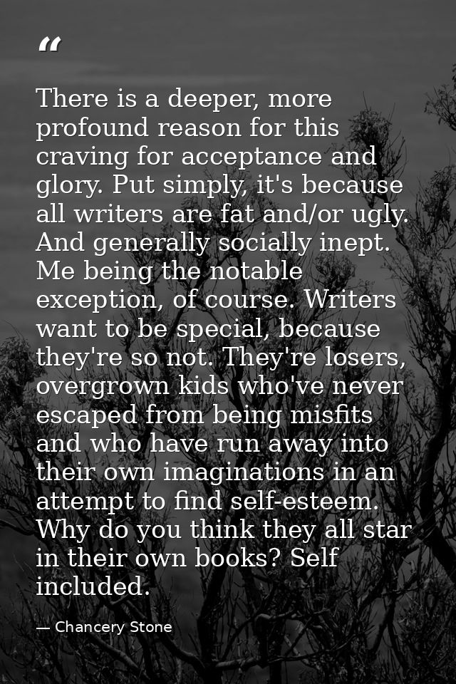 There is a deeper, more profound reason for this craving for acceptance and glory. Put simply, it's because all writers  — Chancery Stone