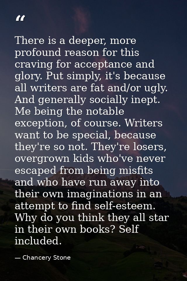 There is a deeper, more profound reason for this craving for acceptance and glory. Put simply, it's because all writers  — Chancery Stone