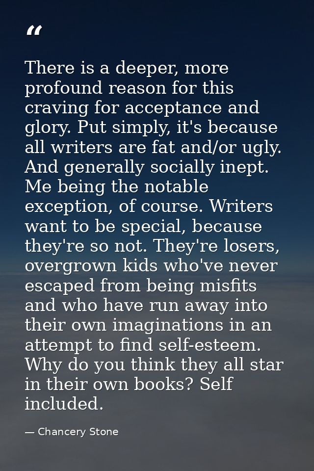 There is a deeper, more profound reason for this craving for acceptance and glory. Put simply, it's because all writers  — Chancery Stone