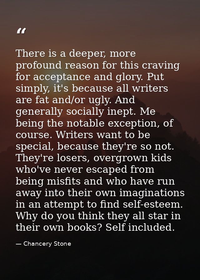 There is a deeper, more profound reason for this craving for acceptance and glory. Put simply, it's because all writers  — Chancery Stone