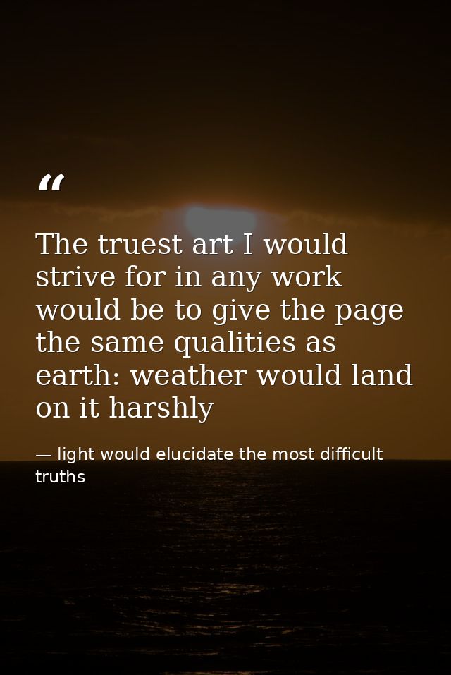 The truest art I would strive for in any work would be to give the page the same qualities as earth: weather would land  — light would elucidate the most difficult truths