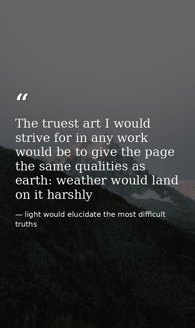 The truest art I would strive for in any work would be to give the page the same qualities as earth: weather would land  — light would elucidate the most difficult truths