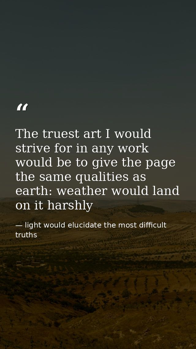 The truest art I would strive for in any work would be to give the page the same qualities as earth: weather would land  — light would elucidate the most difficult truths