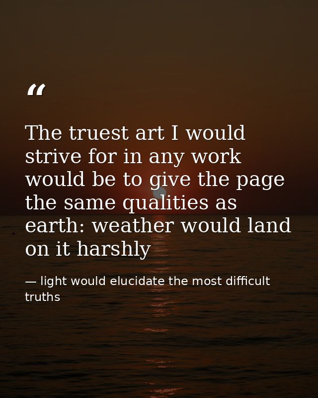 The truest art I would strive for in any work would be to give the page the same qualities as earth: weather would land  — light would elucidate the most difficult truths