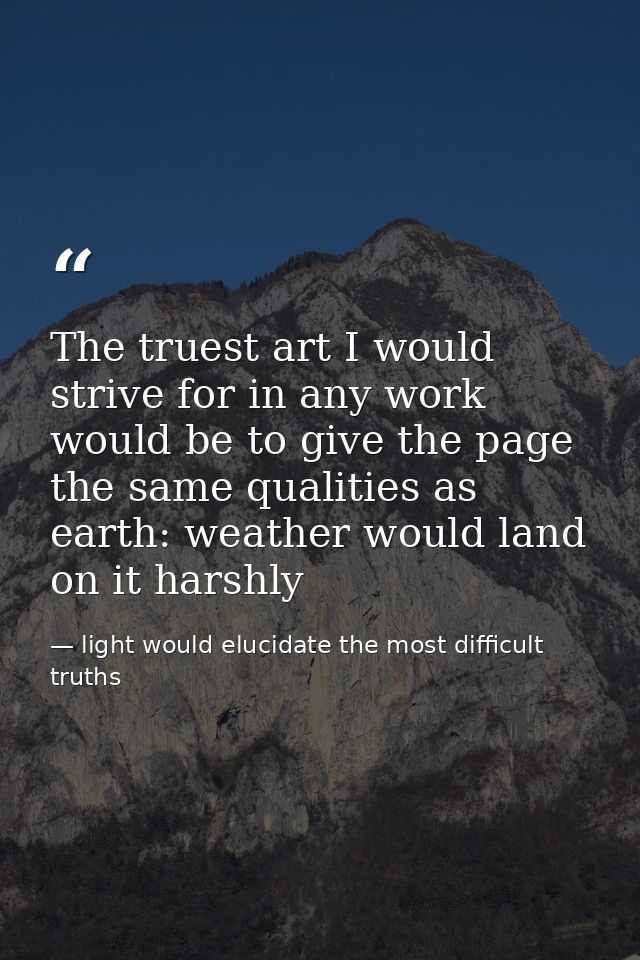 The truest art I would strive for in any work would be to give the page the same qualities as earth: weather would land  — light would elucidate the most difficult truths