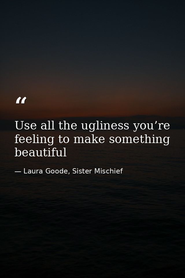 Use all the ugliness you’re feeling to make something beautiful — Laura Goode, Sister Mischief
