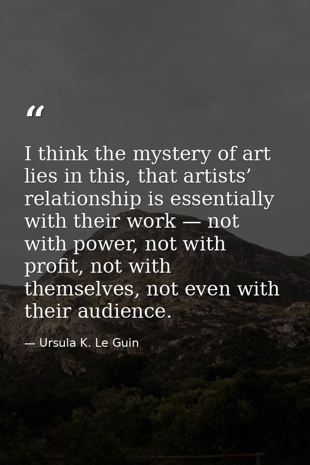 I think the mystery of art lies in this, that artists’ relationship is essentially with their work — not with power, not — Ursula K. Le Guin