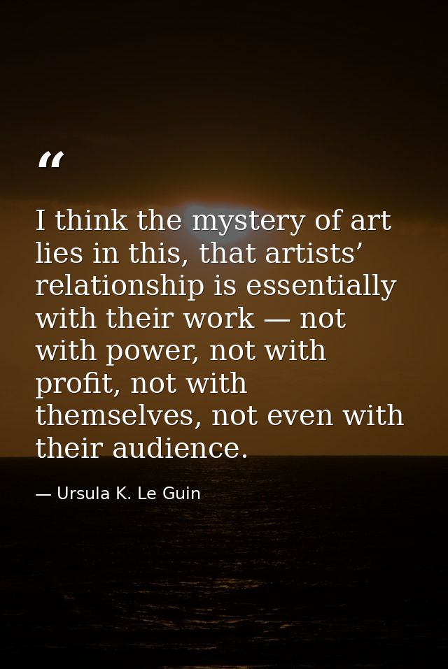 I think the mystery of art lies in this, that artists’ relationship is essentially with their work — not with power, not — Ursula K. Le Guin