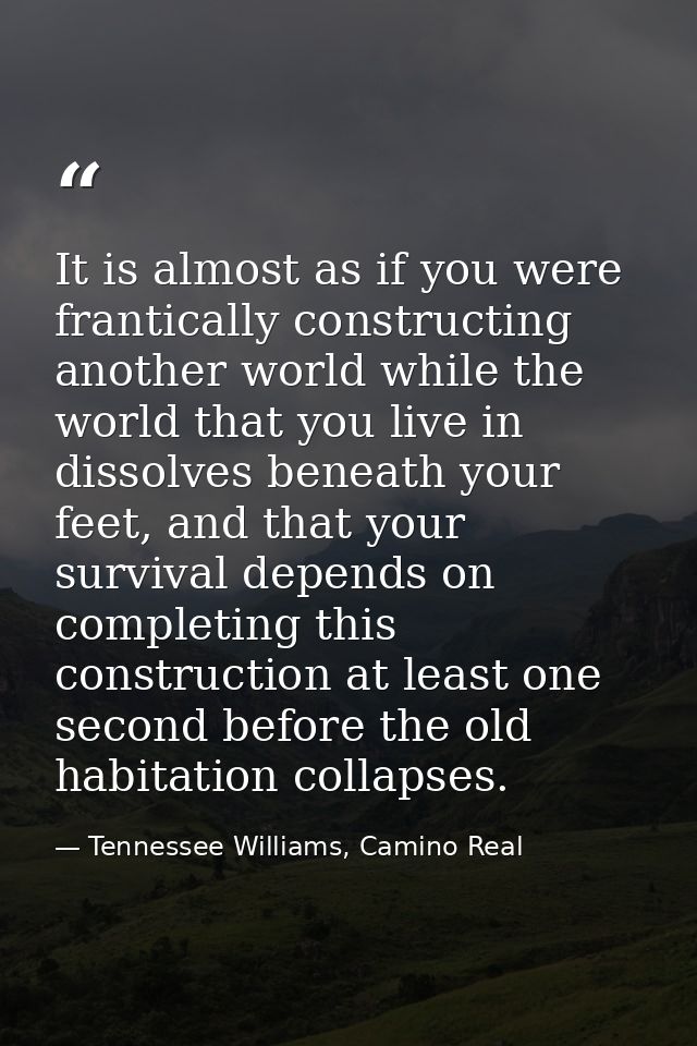 It is almost as if you were frantically constructing another world while the world that you live in dissolves beneath yo — Tennessee Williams, Camino Real