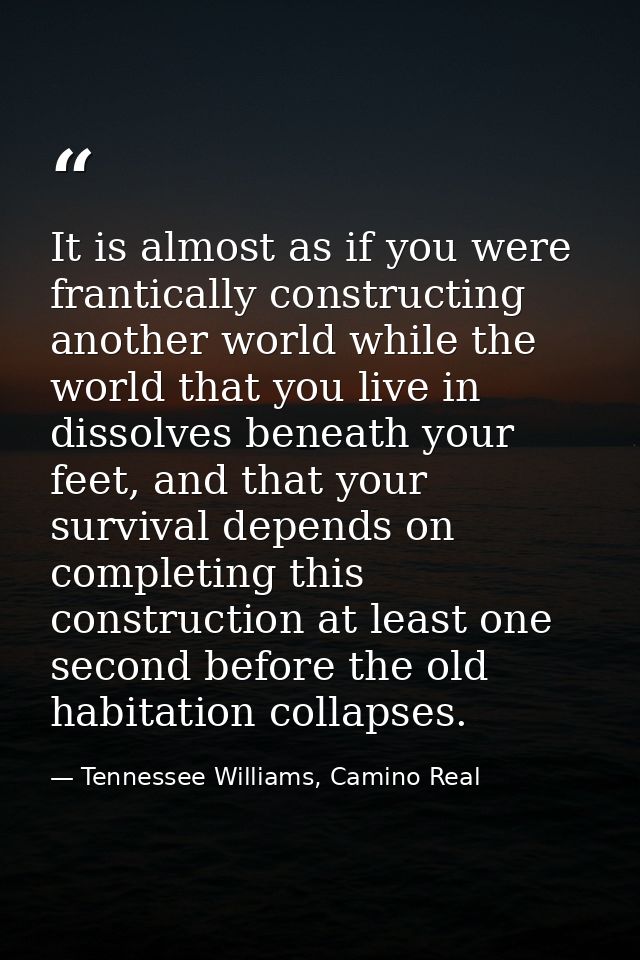 It is almost as if you were frantically constructing another world while the world that you live in dissolves beneath yo — Tennessee Williams, Camino Real