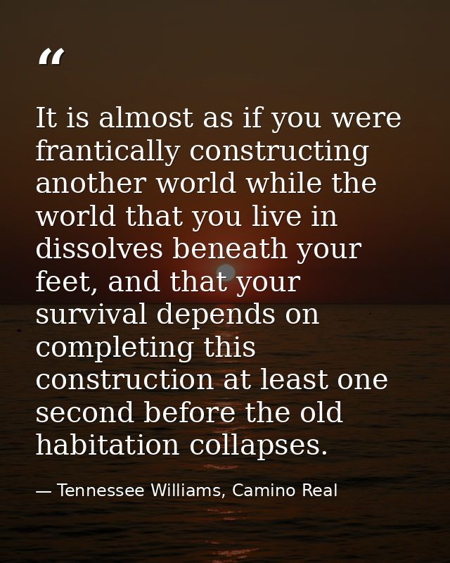 It is almost as if you were frantically constructing another world while the world that you live in dissolves beneath yo — Tennessee Williams, Camino Real