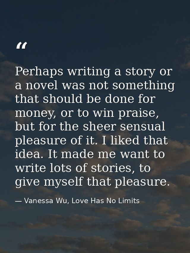 Perhaps writing a story or a novel was not something that should be done for money, or to win praise, but for the sheer  — Vanessa Wu, Love Has No Limits