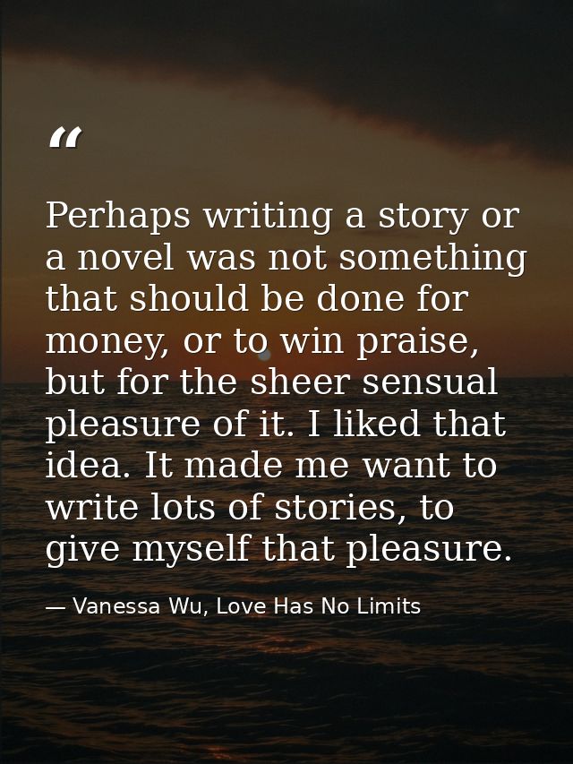 Perhaps writing a story or a novel was not something that should be done for money, or to win praise, but for the sheer  — Vanessa Wu, Love Has No Limits