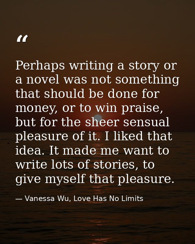 Perhaps writing a story or a novel was not something that should be done for money, or to win praise, but for the sheer  — Vanessa Wu, Love Has No Limits