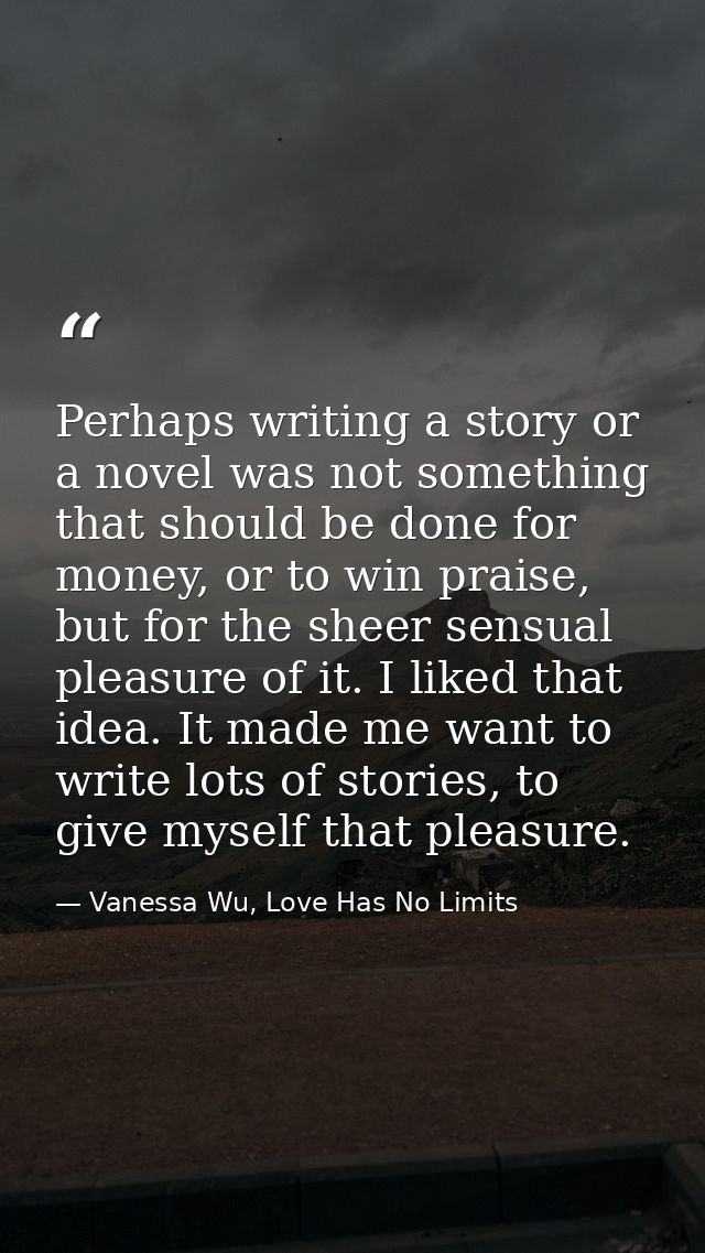 Perhaps writing a story or a novel was not something that should be done for money, or to win praise, but for the sheer  — Vanessa Wu, Love Has No Limits