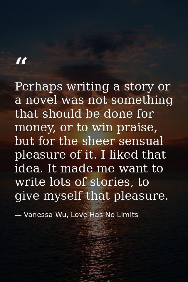 Perhaps writing a story or a novel was not something that should be done for money, or to win praise, but for the sheer  — Vanessa Wu, Love Has No Limits