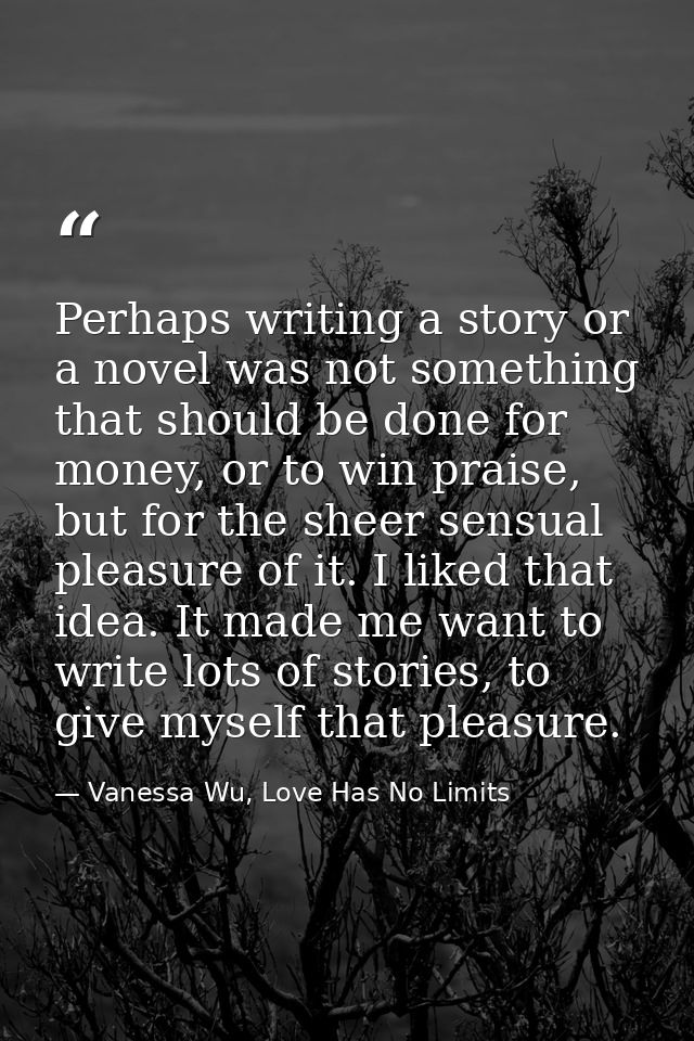 Perhaps writing a story or a novel was not something that should be done for money, or to win praise, but for the sheer  — Vanessa Wu, Love Has No Limits