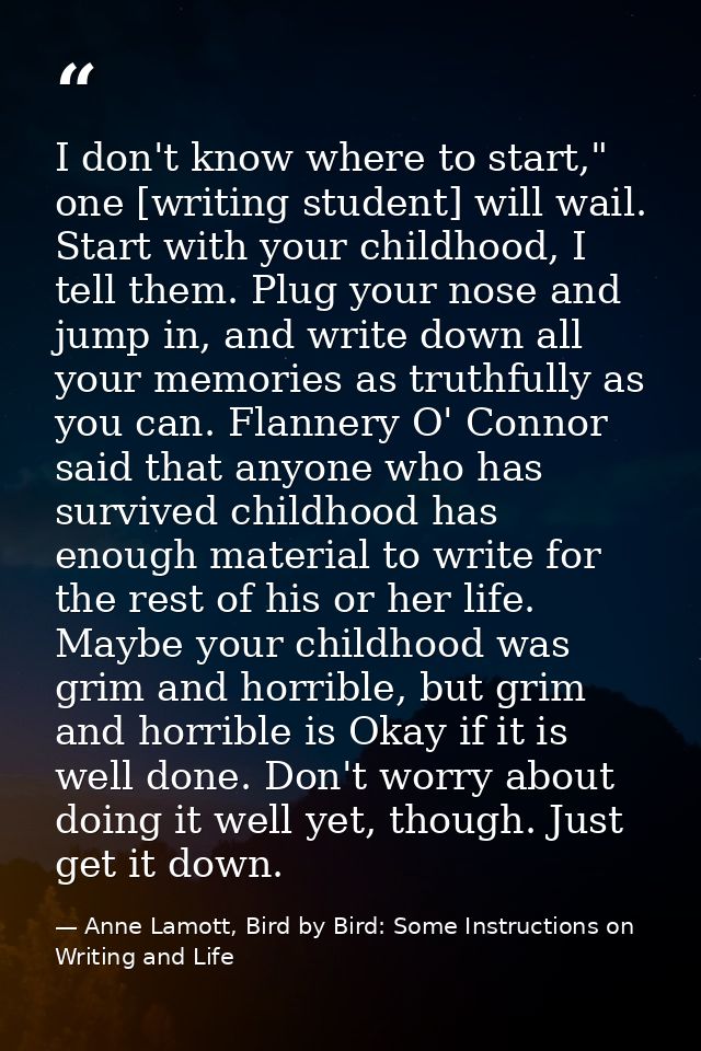 I don't know where to start," one [writing student] will wail. Start with your childhood, I tell them. Plug your nose an — Anne Lamott, Bird by Bird: Some Instructions on Writing and Life