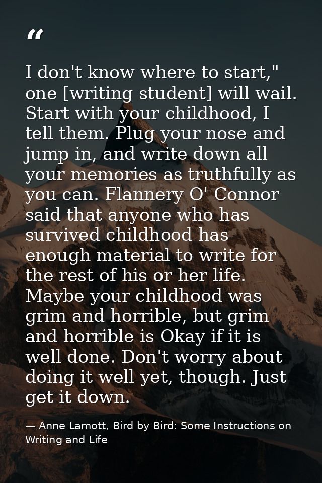 I don't know where to start," one [writing student] will wail. Start with your childhood, I tell them. Plug your nose an — Anne Lamott, Bird by Bird: Some Instructions on Writing and Life