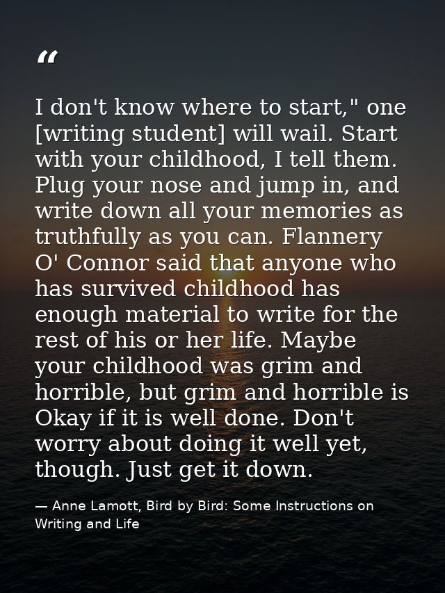 I don't know where to start," one [writing student] will wail. Start with your childhood, I tell them. Plug your nose an — Anne Lamott, Bird by Bird: Some Instructions on Writing and Life