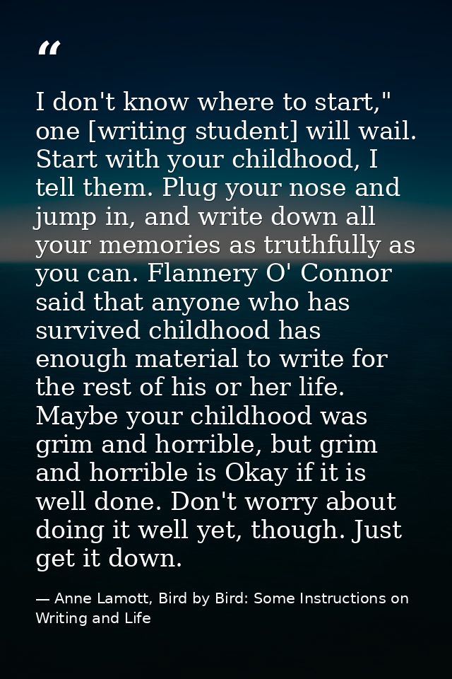 I don't know where to start," one [writing student] will wail. Start with your childhood, I tell them. Plug your nose an — Anne Lamott, Bird by Bird: Some Instructions on Writing and Life