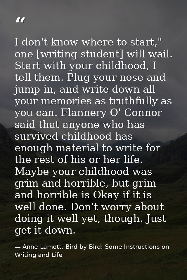 I don't know where to start," one [writing student] will wail. Start with your childhood, I tell them. Plug your nose an — Anne Lamott, Bird by Bird: Some Instructions on Writing and Life