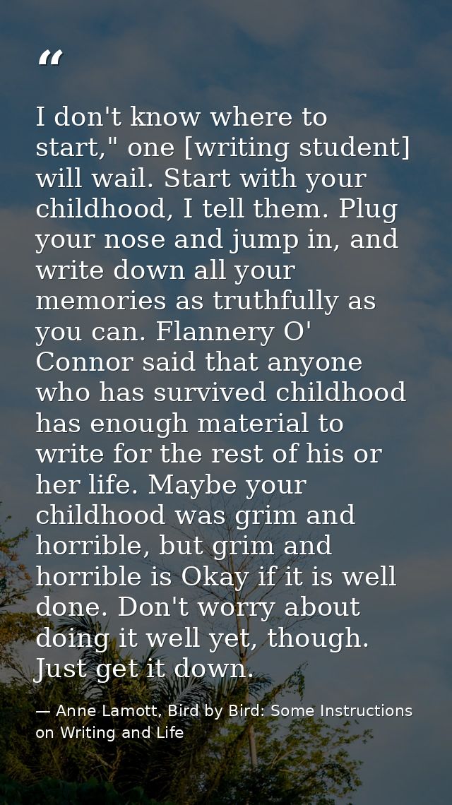 I don't know where to start," one [writing student] will wail. Start with your childhood, I tell them. Plug your nose an — Anne Lamott, Bird by Bird: Some Instructions on Writing and Life