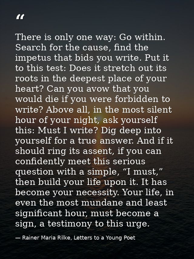 There is only one way: Go within. Search for the cause, find the impetus that bids you write. Put it to this test: Does  — Rainer Maria Rilke, Letters to a Young Poet