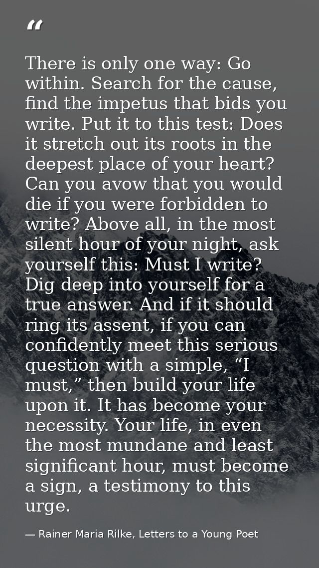 There is only one way: Go within. Search for the cause, find the impetus that bids you write. Put it to this test: Does  — Rainer Maria Rilke, Letters to a Young Poet