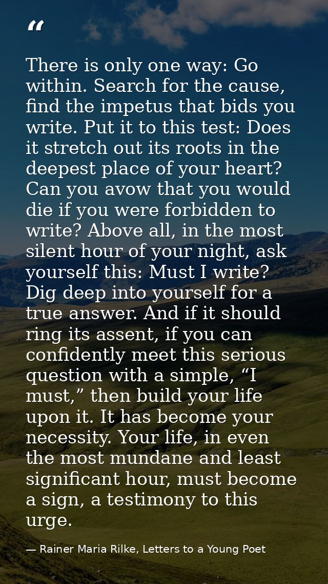 There is only one way: Go within. Search for the cause, find the impetus that bids you write. Put it to this test: Does  — Rainer Maria Rilke, Letters to a Young Poet