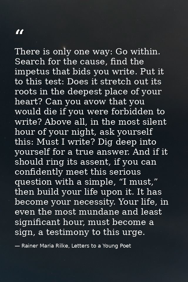 There is only one way: Go within. Search for the cause, find the impetus that bids you write. Put it to this test: Does  — Rainer Maria Rilke, Letters to a Young Poet