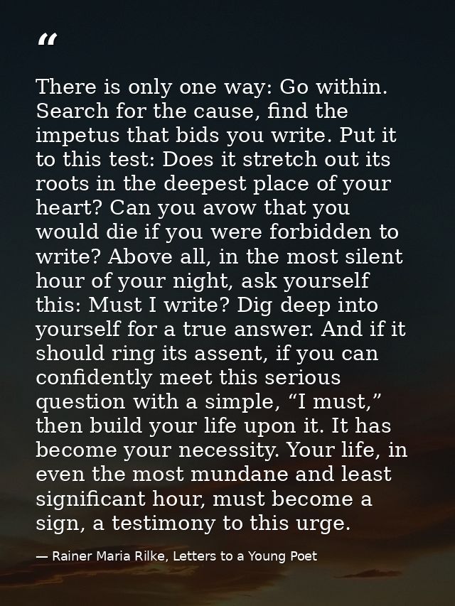 There is only one way: Go within. Search for the cause, find the impetus that bids you write. Put it to this test: Does  — Rainer Maria Rilke, Letters to a Young Poet